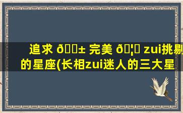 追求 🐱 完美 🦟 zui
挑剔的星座(长相zui
迷人的三大星座女)
